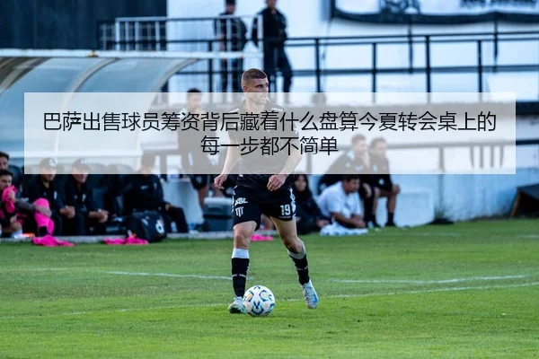 巴萨出售球员筹资背后藏着什么盘算今夏转会桌上的每一步都不简单