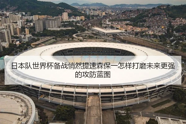 日本队世界杯备战悄然提速森保一怎样打磨未来更强的攻防蓝图